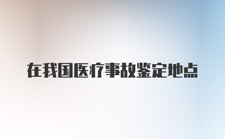 在我国医疗事故鉴定地点