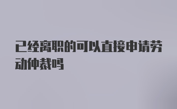 已经离职的可以直接申请劳动仲裁吗