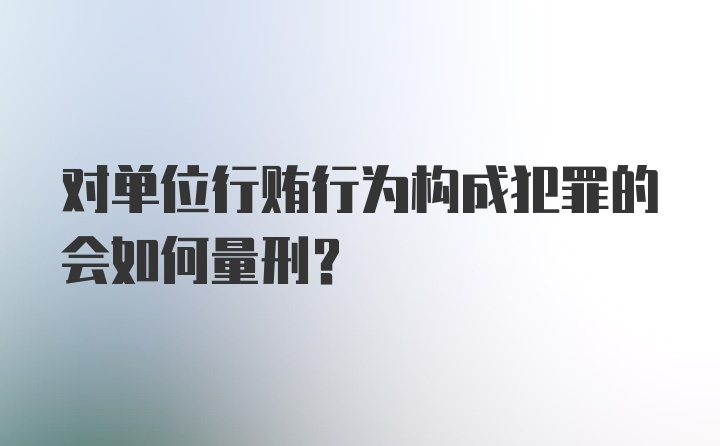 对单位行贿行为构成犯罪的会如何量刑？