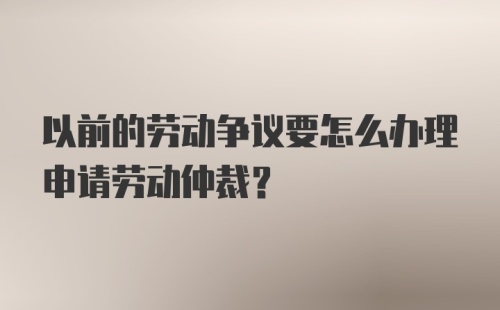 以前的劳动争议要怎么办理申请劳动仲裁？