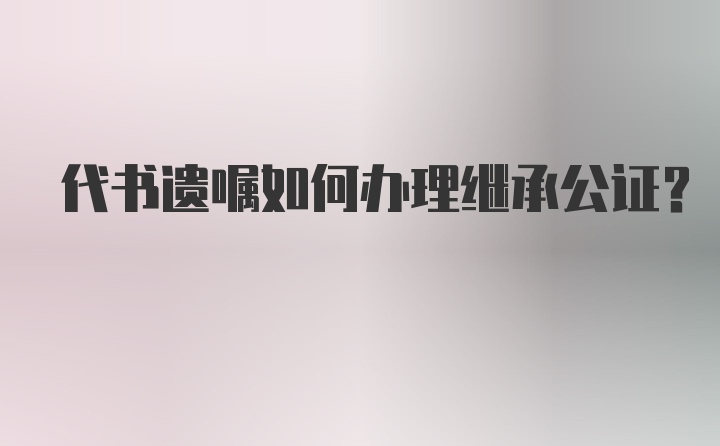 代书遗嘱如何办理继承公证？