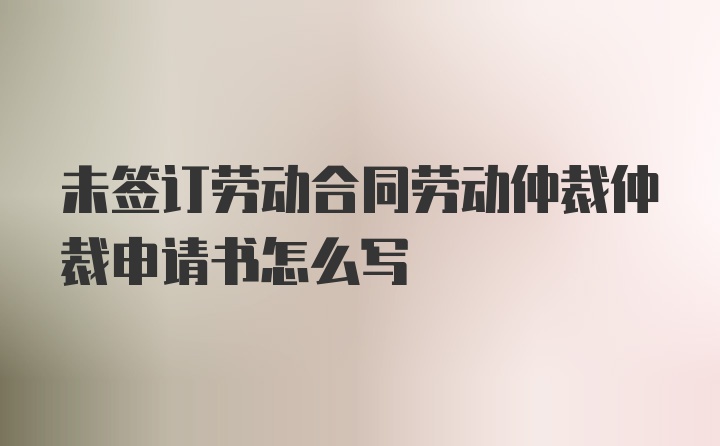 未签订劳动合同劳动仲裁仲裁申请书怎么写