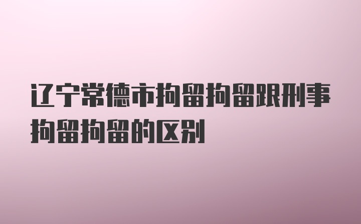 辽宁常德市拘留拘留跟刑事拘留拘留的区别