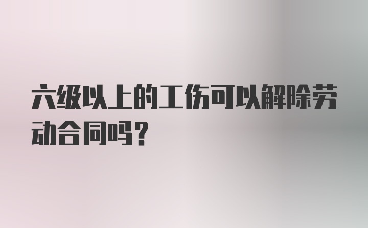 六级以上的工伤可以解除劳动合同吗？