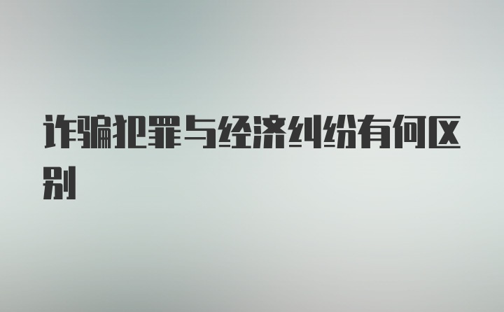 诈骗犯罪与经济纠纷有何区别