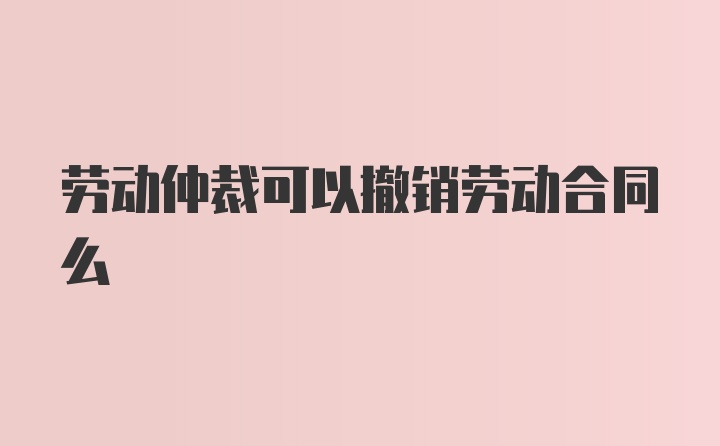 劳动仲裁可以撤销劳动合同么