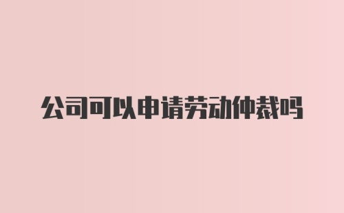 公司可以申请劳动仲裁吗