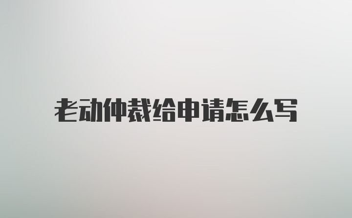 老动仲裁给申请怎么写