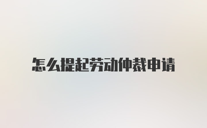 怎么提起劳动仲裁申请