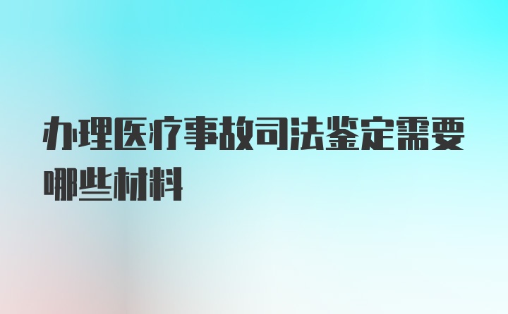 办理医疗事故司法鉴定需要哪些材料