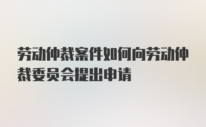 劳动仲裁案件如何向劳动仲裁委员会提出申请