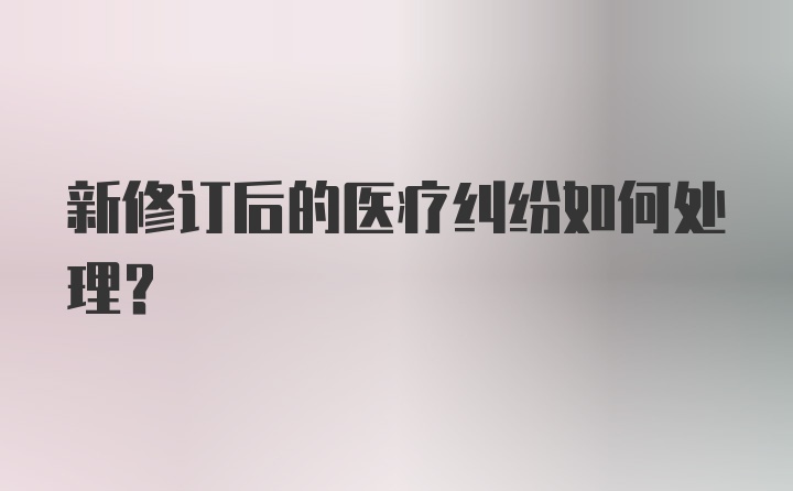 新修订后的医疗纠纷如何处理？