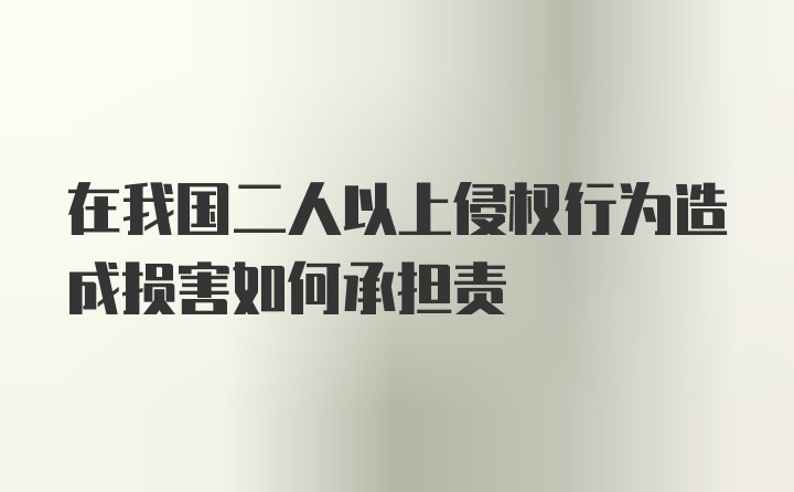 在我国二人以上侵权行为造成损害如何承担责