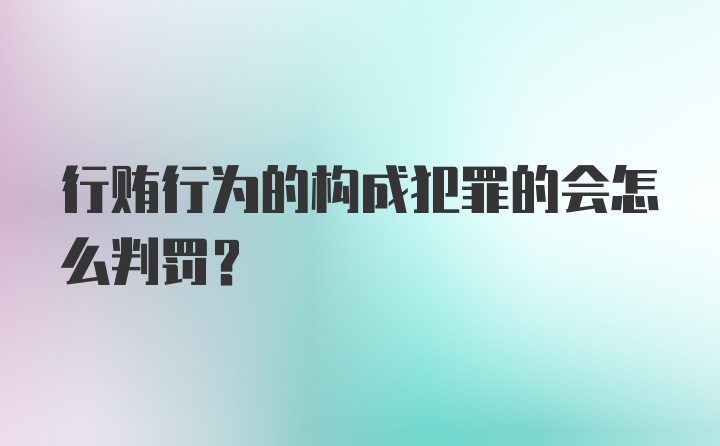 行贿行为的构成犯罪的会怎么判罚？