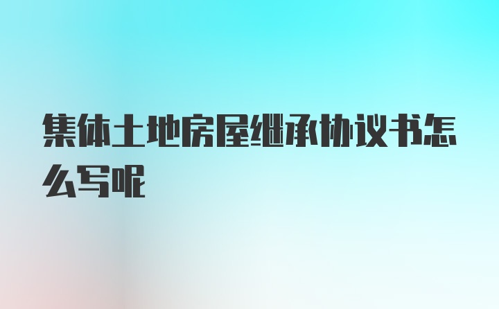 集体土地房屋继承协议书怎么写呢