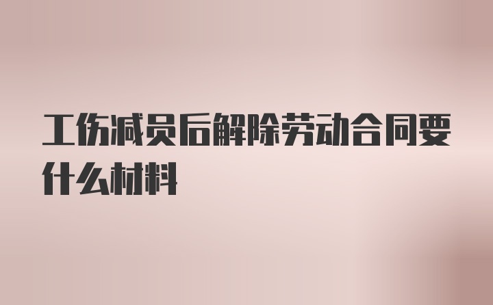 工伤减员后解除劳动合同要什么材料