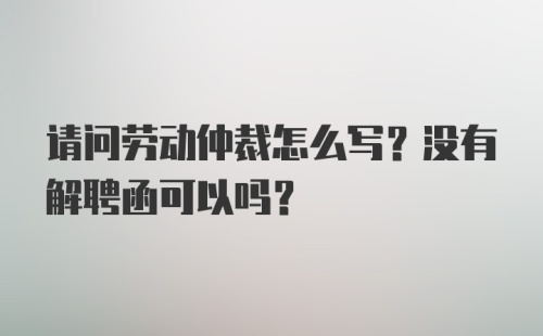 请问劳动仲裁怎么写？没有解聘函可以吗？