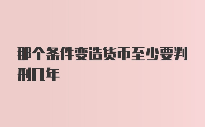 那个条件变造货币至少要判刑几年