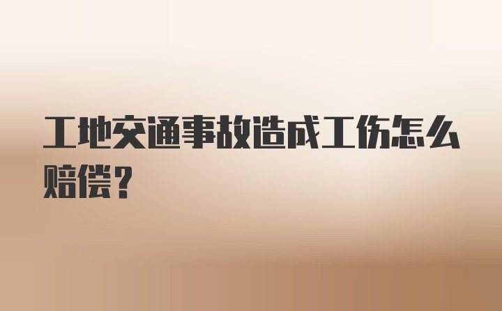 工地交通事故造成工伤怎么赔偿？