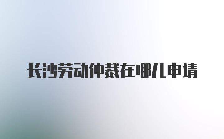 长沙劳动仲裁在哪儿申请