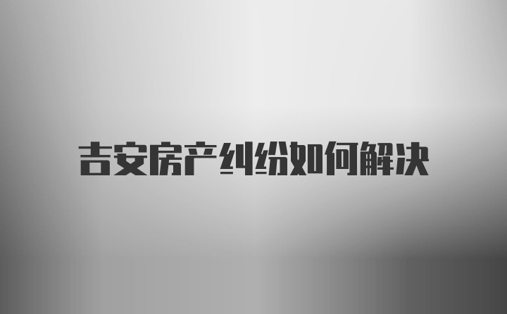 吉安房产纠纷如何解决