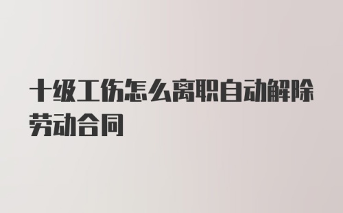 十级工伤怎么离职自动解除劳动合同