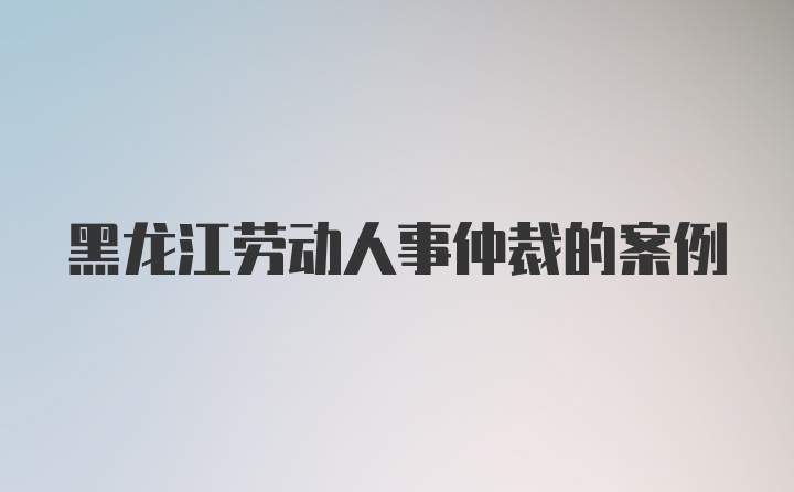 黑龙江劳动人事仲裁的案例