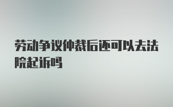 劳动争议仲裁后还可以去法院起诉吗