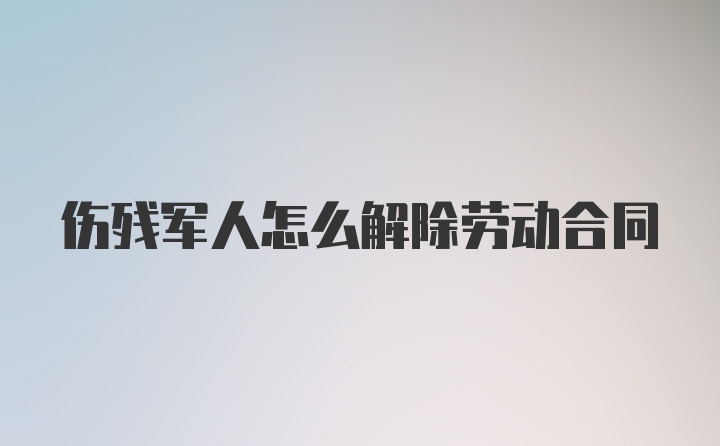 伤残军人怎么解除劳动合同