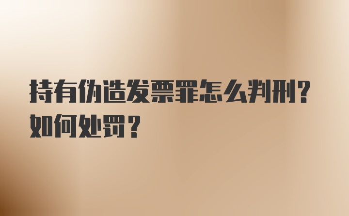 持有伪造发票罪怎么判刑？如何处罚？