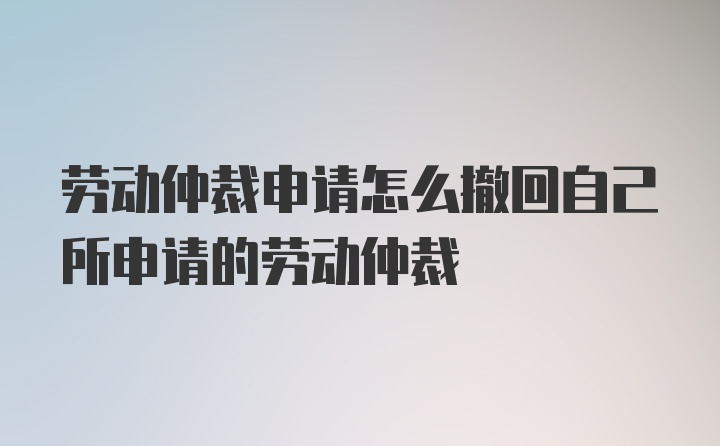 劳动仲裁申请怎么撤回自己所申请的劳动仲裁