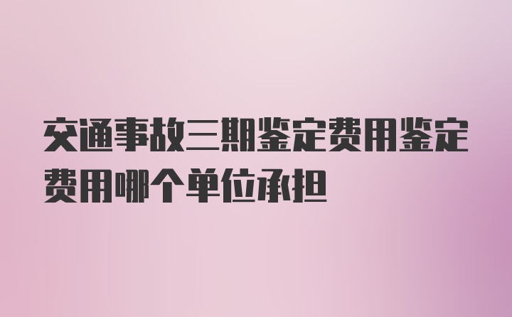 交通事故三期鉴定费用鉴定费用哪个单位承担