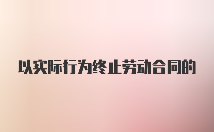 以实际行为终止劳动合同的