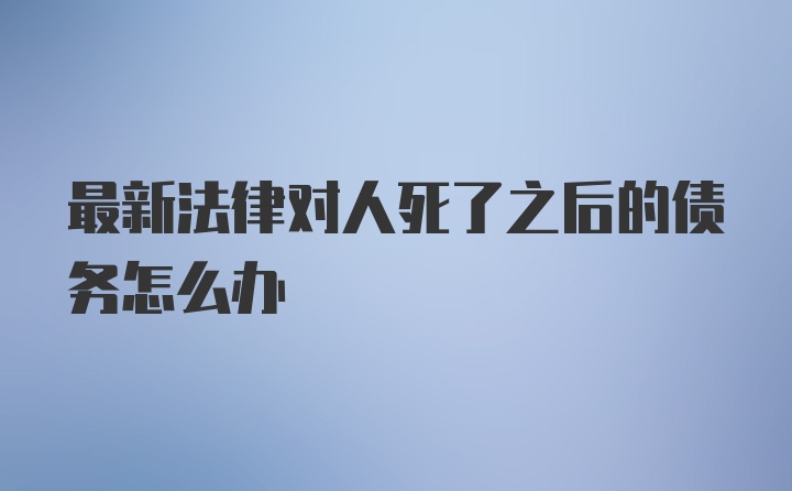 最新法律对人死了之后的债务怎么办