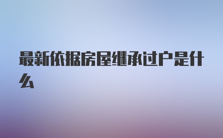 最新依据房屋继承过户是什么