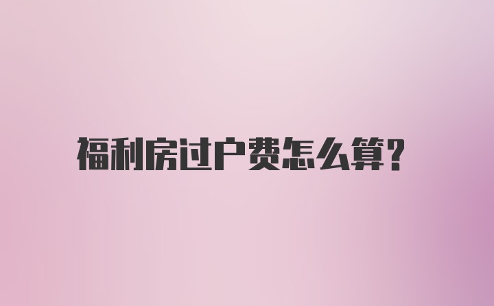 福利房过户费怎么算？