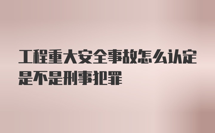 工程重大安全事故怎么认定是不是刑事犯罪