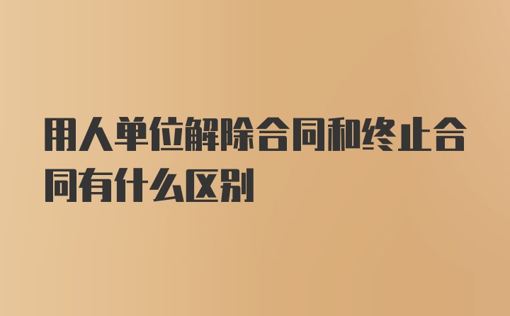 用人单位解除合同和终止合同有什么区别