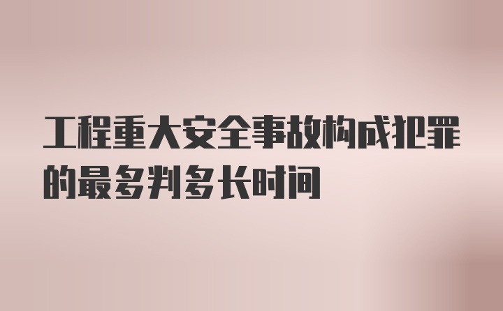 工程重大安全事故构成犯罪的最多判多长时间