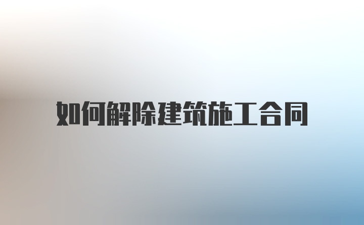 如何解除建筑施工合同