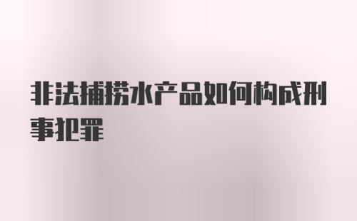 非法捕捞水产品如何构成刑事犯罪