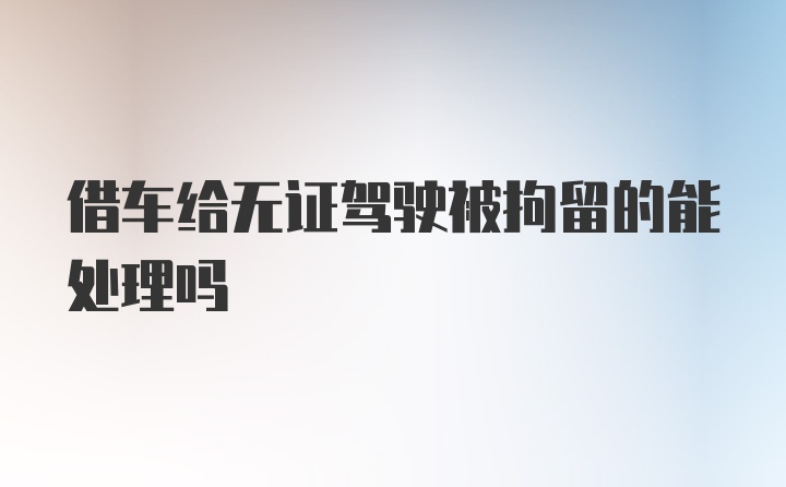 借车给无证驾驶被拘留的能处理吗