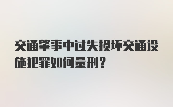 交通肇事中过失损坏交通设施犯罪如何量刑？