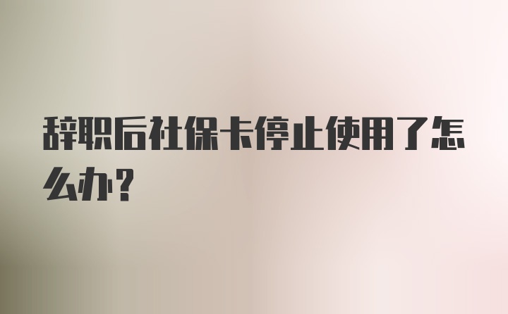 辞职后社保卡停止使用了怎么办？