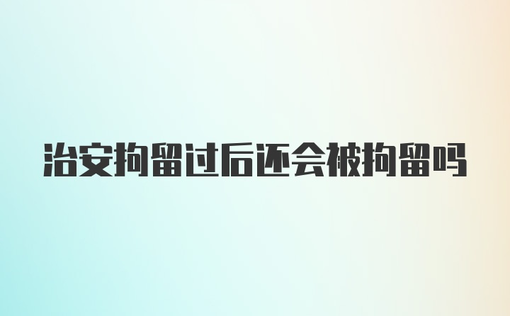 治安拘留过后还会被拘留吗