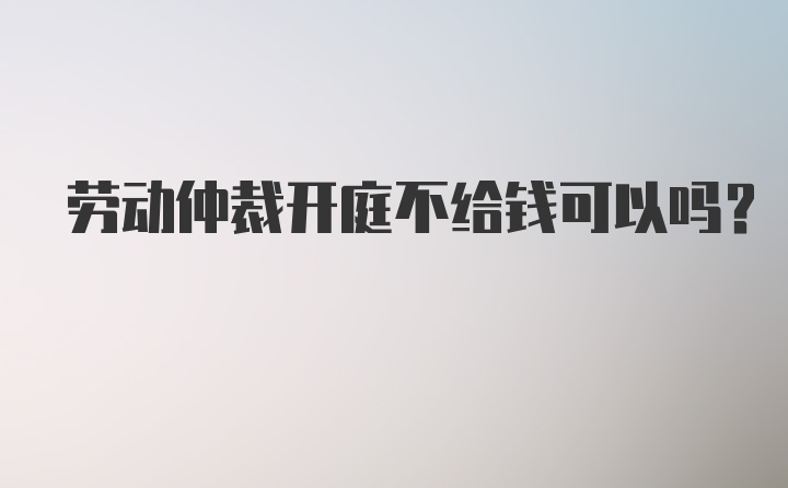 劳动仲裁开庭不给钱可以吗？