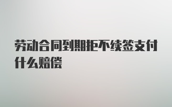 劳动合同到期拒不续签支付什么赔偿