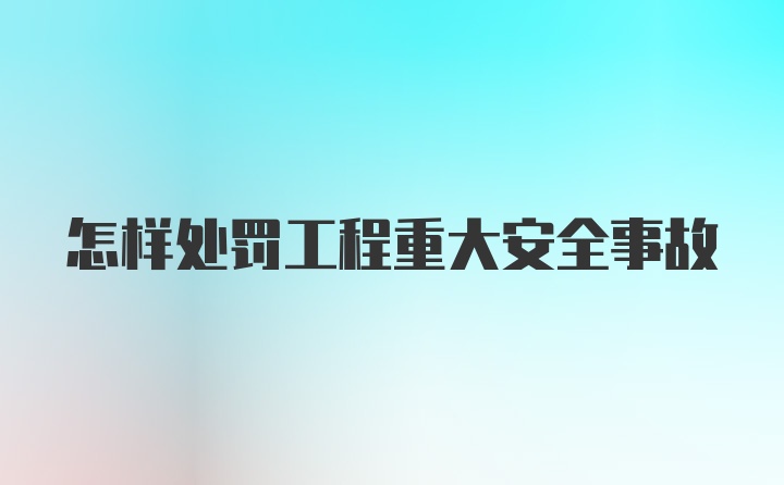 怎样处罚工程重大安全事故