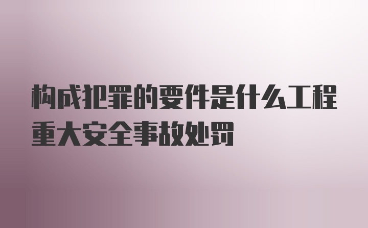 构成犯罪的要件是什么工程重大安全事故处罚