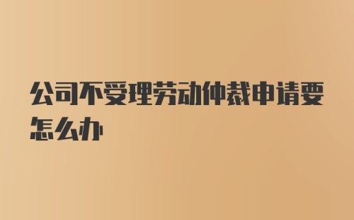 公司不受理劳动仲裁申请要怎么办